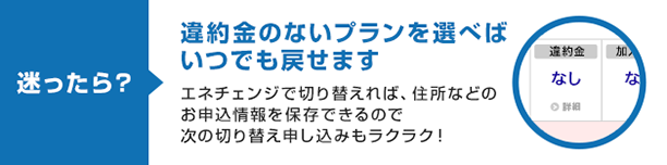 迷ったら? 違約金のないプランを選べばいつでも戻せます エネチェンジで切り替えれば、住所などのお申込情報を保存できるので次の切り替え申し込みもラクラク!