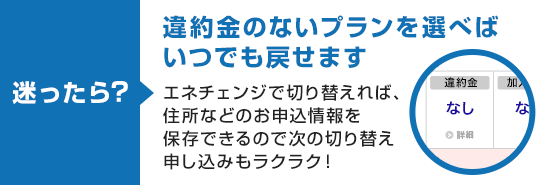 迷ったら? 違約金のないプランを選べばいつでも戻せます エネチェンジで切り替えれば、住所などのお申込情報を保存できるので次の切り替え申し込みもラクラク!