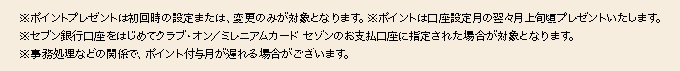 ※ポイントプレゼントは初回時の設定または、変更のみが対象となります。　※ポイントは口座設定月の翌月末頃プレゼントいたします。　※セブン銀行口座をはじめてクラブ・オン／ミレニアムカード セゾンのお支払口座に指定された場合が対象となります。　※事務処理などの関係で、ポイント付与月が遅れる場合がございます。