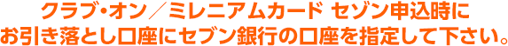 クラブ・オン／ミレニアムカード セゾン申込時にお引き落とし口座にセブン銀行の口座を指定してください。