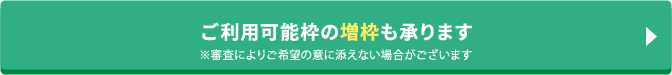 ご利用可能枠の増枠も承ります ※審査によりご希望の意に添えない場合がございます