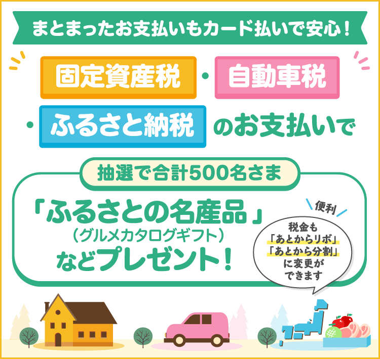 まとまったお支払いもカード払いで安心!固定資産税・自動車税・ふるさと納税はカード払いで!抽選で合計500名さま 「ふるさとの名産品(グルメカタログギフト)」などプレゼント!税金も「あとからリボ」「あとから分割」に変更ができます【便利】