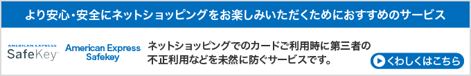 より安心・安全にネットショッピングをお楽しみいただくためにおすすめのサービス　American Express Safekey　ネットショッピングでのカードご利用時に第三者の
                                                                                        不正利用などを未然に防ぐサービスです。　くわしくはこちら