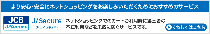 より安心・安全にネットショッピングをお楽しみいただくためにおすすめのサービス　J／Secure（ジェイセキュア）ネットショッピングでのカードご利用時に第三者の不正利用などを未然に防ぐサービスです。　くわしくはこちら