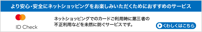 より安心・安全にネットショッピングをお楽しみいただくためにおすすめのサービス　MasterCard　Secure Code　ネットショッピングでのカードご利用時に第三者の不正利用などを未然に防ぐサービスです。　詳しくはこちら