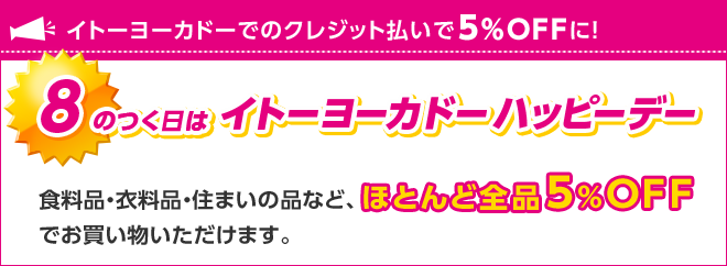 イトーヨーカドーでのクレジット払いで5%OFFに! 8のつく日はイトーヨーカドーハッピーデー 食料品・衣料品・住まいの品など、ほとんど全品5%OFFでお買い物いただけます。
