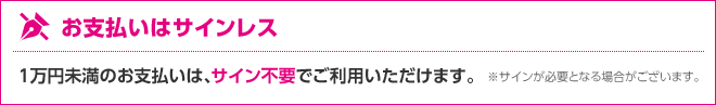 お支払いはサインレス 1万円未満のお支払いは、サイン不要でご利用いただけます。 ※サインが必要となる場合がございます。