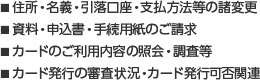 ■住所・名義・引落口座・支払方法等の諸変更　■資料・申込書・手続用紙のご請求　■カードのご利用内容の紹介・調査等　■カード発行の審査状況・カード発行可否関連