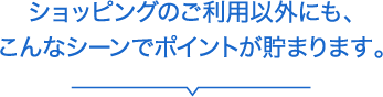 ショッピングのご利用以外にも、こんなシーンでポイントが貯まります。