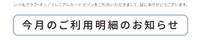 いつもクラブ・オン／ミレニアムカード セゾンをご利用いただきまして、誠にありがとうございます。今月のご利用明細のお知らせ