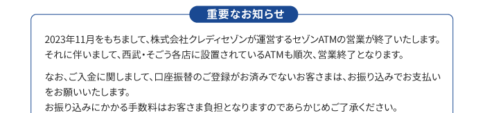 重要なお知らせ 2023年11月をもちまして、株式会社クレディセゾンが運営するセゾンATMの営業が終了いたします。それに伴いまして、西武・そごう各店に設置されているATMも順次、営業終了となります。なお、ご入金に関しまして、口座振替のご登録がお済でないお客さまは、お振込みでお支払いをお願いいたします。