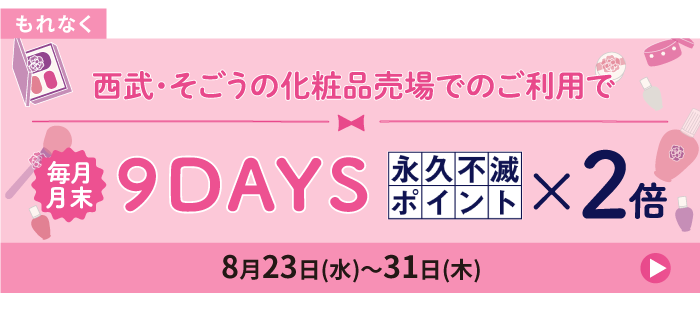 もれなくもらえる 毎月開催!西武・そごうの化粧品売場でのご利用で月末9DAYS 永久不滅ポイント×2倍