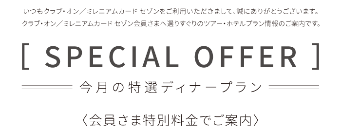 いつもクラブ・オン／ミレニアムカード セゾンをご利用いただきまして、誠にありがとうございます。クラブ・オン／ミレニアムカード セゾン会員さまへ選りすぐりのツアー・ホテルプラン情報のご案内です。［ SPECIAL OFFER ］今月の特選ディナープラン 〈会員さま特別料金でご案内〉