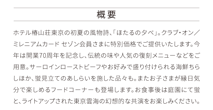 概要 ホテル椿山荘東京の初夏の風物詩、「ほたるの夕べ」。クラブ・オン／ミレニアムカード セゾン会員さまに特別価格でご提供いたします。今年は開業70周年を記念し、伝統の味や人気の復刻メニューなどをご用意。サーロインローストビーフやお好みで盛り付けられる海鮮ちらしほか、蛍見立てのあしらいを施した品々も。またお子さまが縁日気分で楽しめるフードコーナーも登場します。お食事後は庭園にて蛍と、ライトアップされた東京雲海の幻想的な共演をお楽しみください。