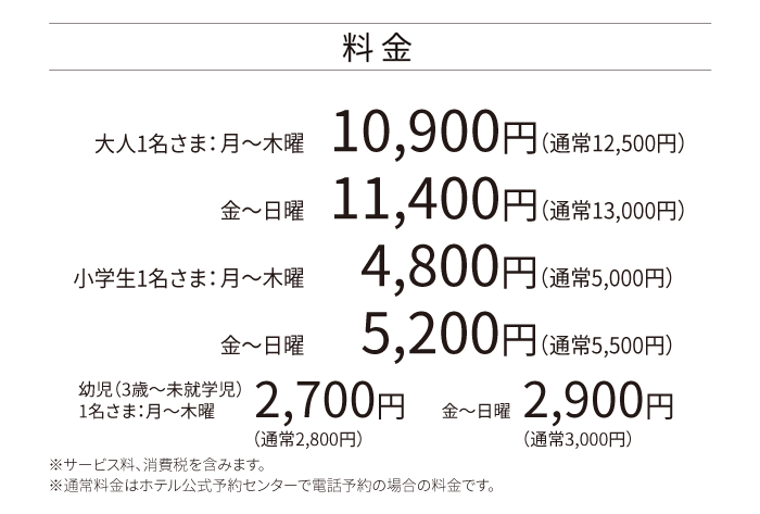 料金 大人1名さま：月～木曜  10,900円（通常12,500円）金～日曜 11,400円（通常13,000円）小学生1名さま：月～木曜    4,800円（通常5,000円）金～日曜 5,200円（通常5,500円）幼児（3歳～未就学児）1名さま：月～木曜 2,700円 金～日曜 2,900円 ※サービス料、消費税を含みます。※通常料金はホテル公式予約センターで電話予約の場合の料金です。