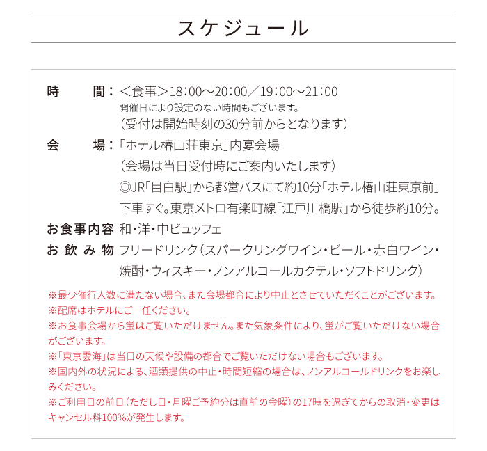 スケジュール 時間：＜食事＞18：00～20：00／19：00～21：00 開催日により設定のない時間もございます。（受付は開始時刻の30分前からとなります） 会場：「ホテル椿山荘東京」内宴会場（会場は当日受付時にご案内いたします）◎JR「目白駅」から都営バスにて約10分「ホテル椿山荘東京前」下車すぐ。東京メトロ有楽町線「江戸川橋駅」から徒歩約10分。 お食事内容 和・洋・中ビュッフェ お飲み物 フリードリンク（スパークリングワイン・ビール・赤白ワイン・焼酎・ウィスキー・ノンアルコールカクテル・ソフトドリンク） ※最少催行人数に満たない場合、また会場都合により中止とさせていただくことがございます。※配席はホテルにご一任ください。※お食事会場から蛍はご覧いただけません。また気象条件により、蛍がご覧いただけない場合がございます。※「東京雲海」は当日の天候や設備の都合でご覧いただけない場合もございます。※国内外の状況による、酒類提供の中止・時間短縮の場合は、ノンアルコールドリンクをお楽しみください。※ご利用日の前日（ただし日・月曜ご予約分は直前の金曜）の17時を過ぎてからの取消・変更はキャンセル料100%が発生します。