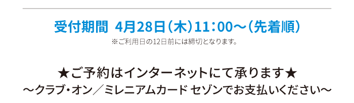 受付期間  4月28日（木）11：00～（先着順）※ご利用日の12日前には締切となります。 ★ご予約はインターネットにて承ります★〜クラブ・オン／ミレニアムカード セゾンでお支払いください〜