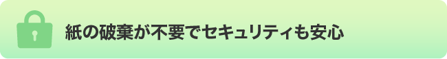 紙の破棄が不要でセキュリティも安心