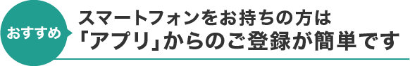 【おすすめ】スマートフォンをお持ちの方は「アプリ」からのご登録が簡単です