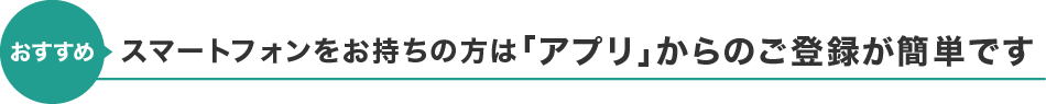 【おすすめ】スマートフォンをお持ちの方は「アプリ」からのご登録が簡単です