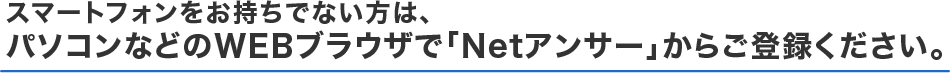 スマートフォンをお持ちでない方は、パソコンなどのWEBブラウザで「Netアンサー」からご登録ください。