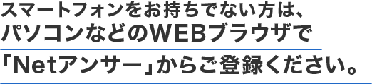 スマートフォンをお持ちでない方は、パソコンなどのWEBブラウザで「Netアンサー」からご登録ください。