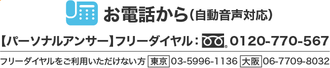 お電話から(自動音声対応)フリーダイヤル:0120-770-567・フリーダイヤルをご利用いただけない方:東京03-5996-1136:大阪06-7709-8032
