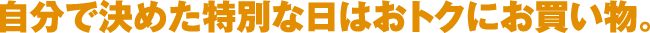 自分で決めた特別な日はおトクにお買い物。