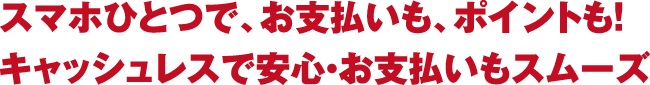 スマホひとつで、お支払いも、ポイントも！キャッシュレスで安心・お支払いもスムーズ