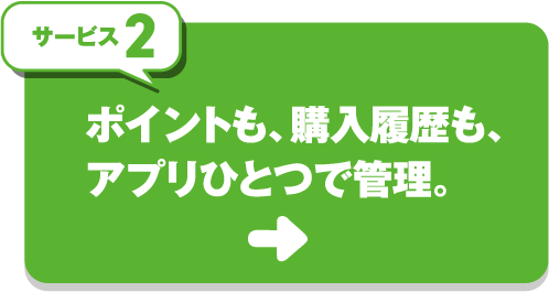 サービス2 ポイントも、購入履歴も、アプリひとつで管理。