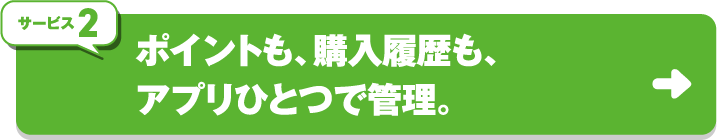 サービス2 ポイントも、購入履歴も、アプリひとつで管理。