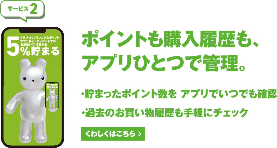 サービス2 ポイントも、購入履歴も、アプリひとつで管理。 くわしくはこちら