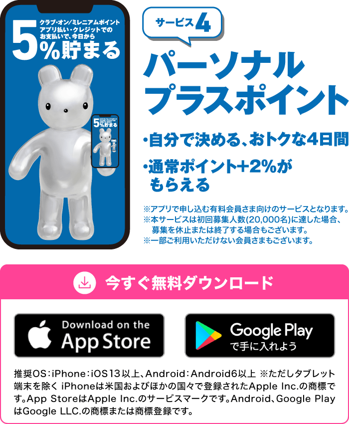 サービス4「パーソナルプラスポイント」・自分で決める、おトクな4日間・通常ポイント＋2％がもらえる　※アプリで申し込む有料会員さま向けのサービスとなります。※本サービスは初回募集人数（20,000名）に達した場合、募集を休止または終了する場合もございます。※一部ご利用いただけない会員さまもございます。