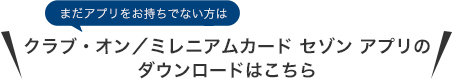まだアプリをお持ちでない方は クラブ・オン/ミレニアムカード セゾン アプリのダウンロードはこちら