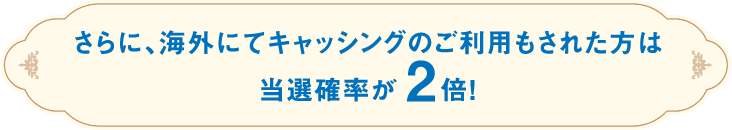 さらに、海外にてキャッシングのご利用もされた方は当選確率が2倍!