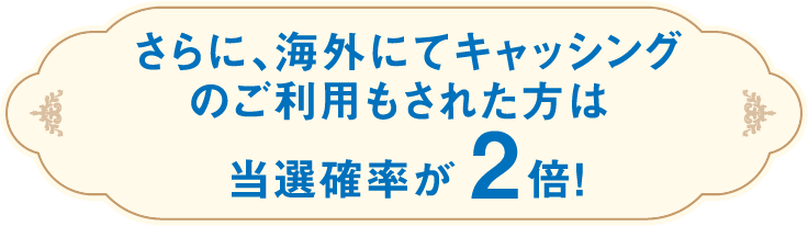 さらに、海外にてキャッシングのご利用もされた方は当選確率が2倍!