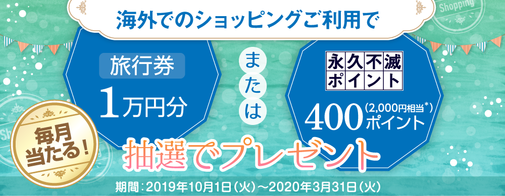 海外でのショッピングご利用で旅行券1万円分または永久不滅ポイント400ポイント(2000円相当)抽選でプレゼント! 毎月当たる! 期間:2019年10月1日〜2020年3月31日