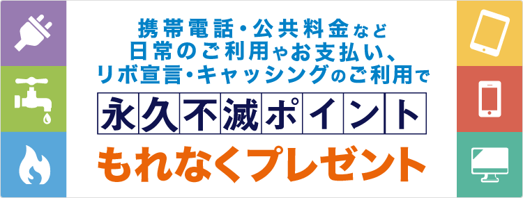 携帯電話・公共料金など日常のご利用やお支払い、リボ宣言・キャッシングのご利用で永久不滅ポイントもれなくプレゼント