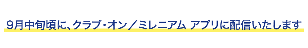 9月中旬頃に、クラブ・オン/ミレニアム アプリに配信いたします