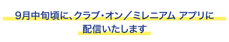 9月中旬頃に、クラブ・オン/ミレニアム アプリに配信いたします
