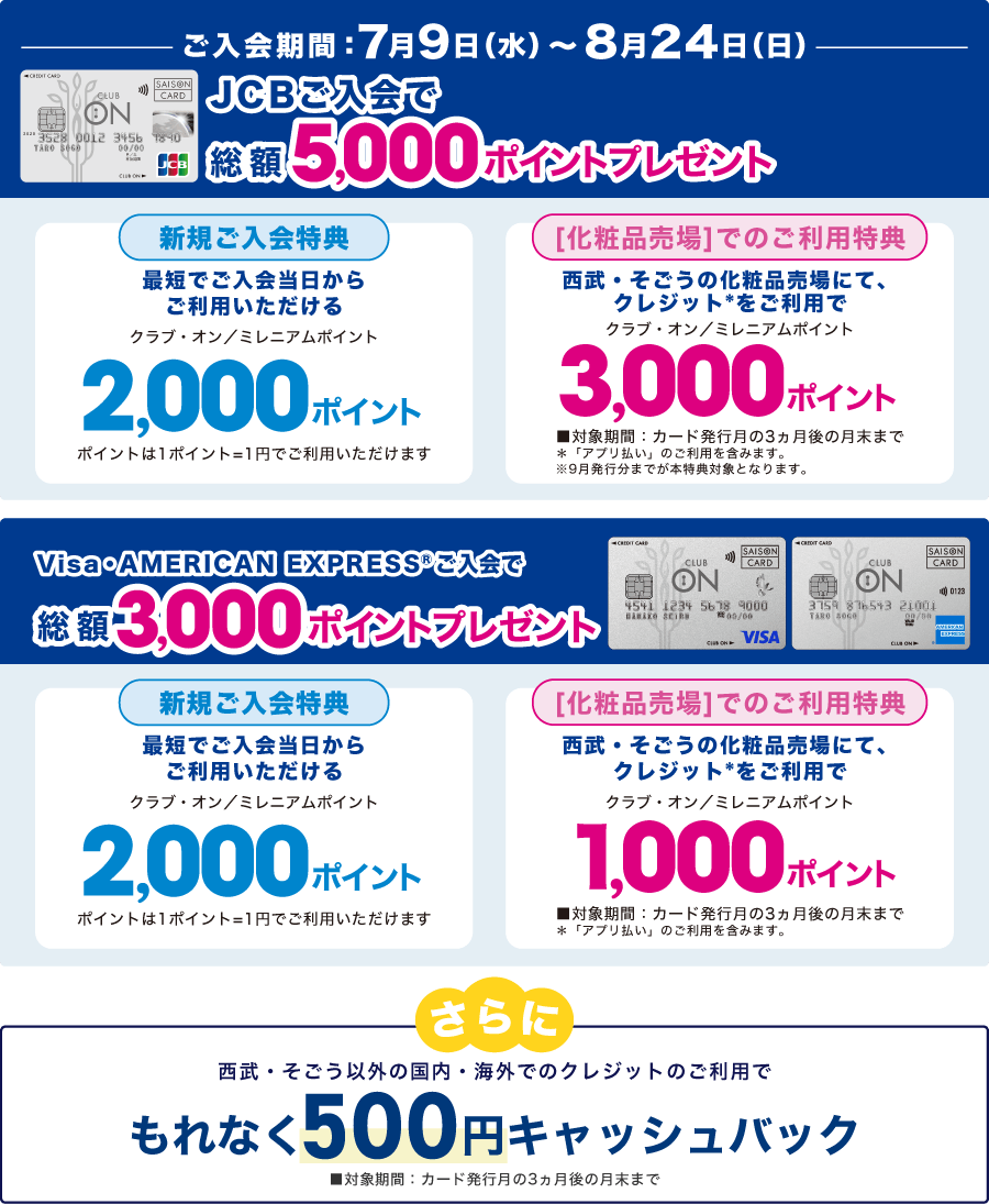 [ご入会期間：7/9〜8/24 JCBご入会で総額5,000ポイントプレゼント][Visa・American ExpressⓇご入会で総額3,000ポイントプレゼント][さらに、西武・そごう以外の国内・海外でのクレジットのご利用で、もれなく500円キャッシュバック]