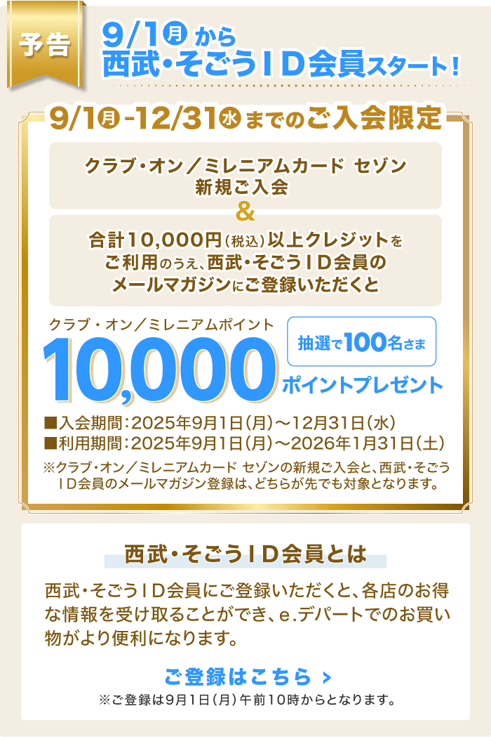 【予告】9/1(月)から西武・そごうID会員スタート!「クラブ・オン/ミレニアムカード セゾン新規ご入会」&「合計10,000円(税込)以上クレジットをご利用のうえ、西武・そごうID会員のメールマガジンにご登録いただくと」抽選で100名さまに、クラブ・オン/ミレニアムポイント10,000ポイントプレゼント