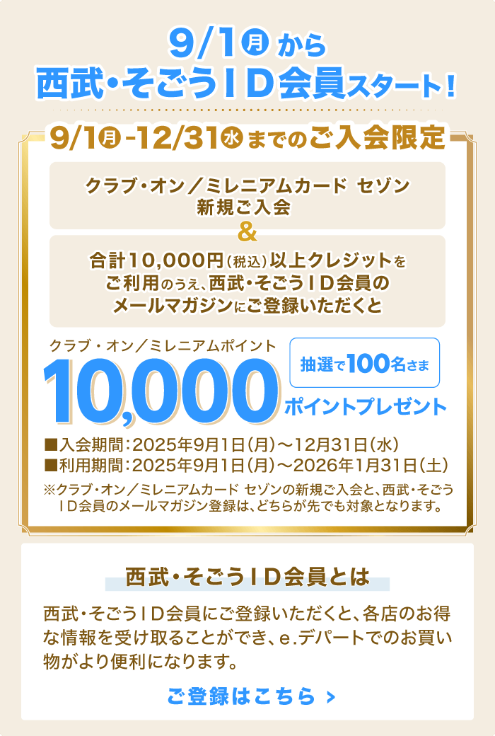 9/1(月)から西武・そごうID会員スタート!「クラブ・オン/ミレニアムカード セゾン新規ご入会」&「合計10,000円(税込)以上クレジットをご利用のうえ、西武・そごうID会員のメールマガジンにご登録いただくと」抽選で100名さまに、クラブ・オン/ミレニアムポイント10,000ポイントプレゼント