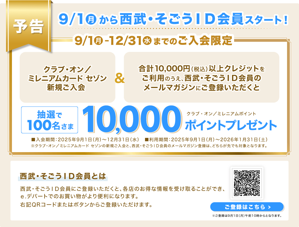 【予告】9/1(月)から西武・そごうID会員スタート!「クラブ・オン/ミレニアムカード セゾン新規ご入会」&「合計10,000円(税込)以上クレジットをご利用のうえ、西武・そごうID会員のメールマガジンにご登録いただくと」抽選で100名さまに、クラブ・オン/ミレニアムポイント10,000ポイントプレゼント