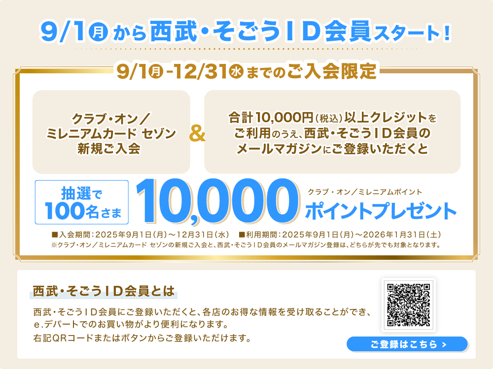 9/1(月)から西武・そごうID会員スタート!「クラブ・オン/ミレニアムカード セゾン新規ご入会」&「合計10,000円(税込)以上クレジットをご利用のうえ、西武・そごうID会員のメールマガジンにご登録いただくと」抽選で100名さまに、クラブ・オン/ミレニアムポイント10,000ポイントプレゼント