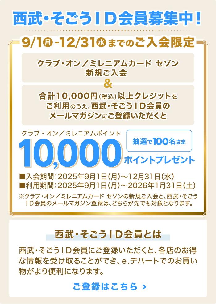 西武・そごうＩＤ会員募集中！「クラブ・オン／ミレニアムカード セゾン新規ご入会」＆「合計10,000円（税込）以上クレジットをご利用のうえ、西武・そごうＩＤ会員のメールマガジンにご登録いただくと」抽選で100名さまに、クラブ・オン／ミレニアムポイント10,000ポイントプレゼント
