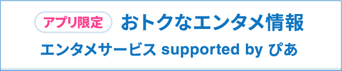 アプリ限定　おトクなエンタメ情報　エンタメサービス supported by ぴあ