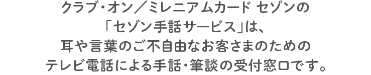 クラブ・オン／ミレニアムカード セゾンの「セゾン手話サービス」は、耳や言葉のご不自由なお客さまのためのテレビ電話による手話・筆談の受付窓口です。