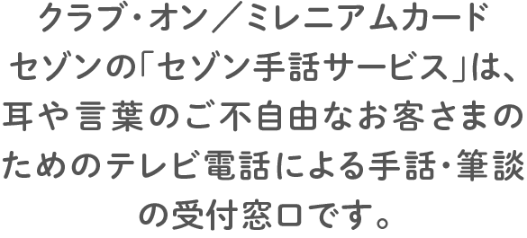 クラブ・オン／ミレニアムカード セゾンの「セゾン手話サービス」は、耳や言葉のご不自由なお客さまのためのテレビ電話による手話・筆談の受付窓口です。