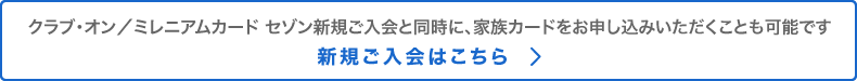 クラブ・オン／ミレニアムカード セゾン新規ご入会と同時に、家族カードをお申し込みいただくことも可能です。新規ご入会はこちら